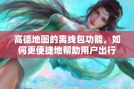 高德地图的离线包功能，如何更便捷地帮助用户出行