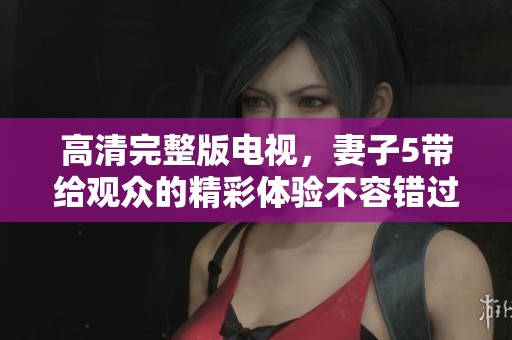高清完整版电视，妻子5带给观众的精彩体验不容错过