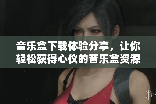 音乐盒下载体验分享，让你轻松获得心仪的音乐盒资源
