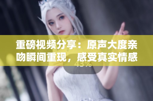 重磅视频分享：原声大度亲吻瞬间重现，感受真实情感瞬间