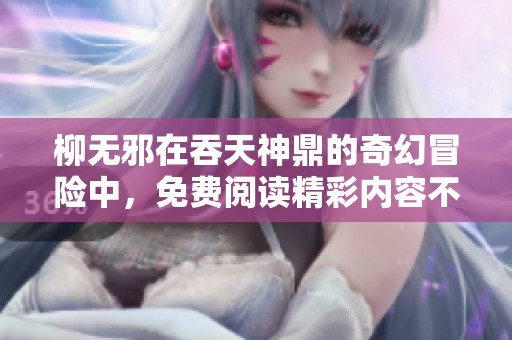 柳无邪在吞天神鼎的奇幻冒险中，免费阅读精彩内容不容错过！