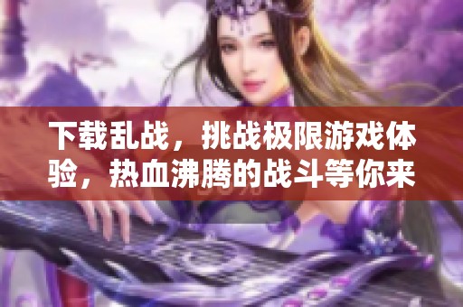 下载乱战，挑战极限游戏体验，热血沸腾的战斗等你来参与！
