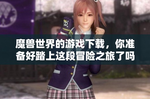 魔兽世界的游戏下载，你准备好踏上这段冒险之旅了吗？