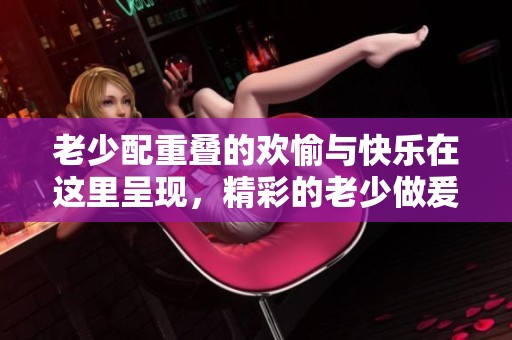 老少配重叠的欢愉与快乐在这里呈现，精彩的老少做爰无尽的xxxxhd体验