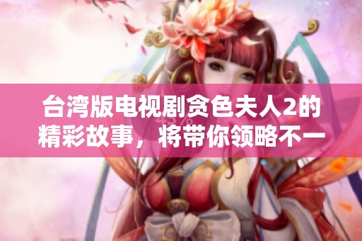 台湾版电视剧贪色夫人2的精彩故事，将带你领略不一样的爱情与冒险