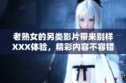 老熟女的另类影片带来别样XXX体验，精彩内容不容错过！