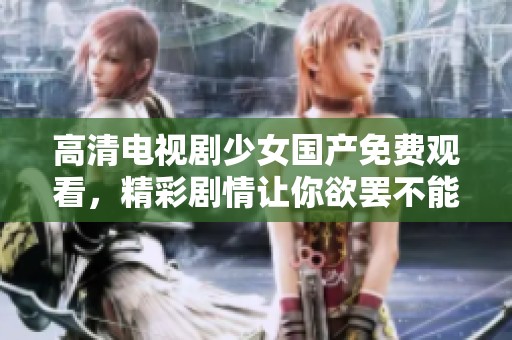高清电视剧少女国产免费观看，精彩剧情让你欲罢不能，快来观看吧！