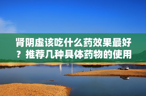 肾阴虚该吃什么药效果最好？推荐几种具体药物的使用与疗效分析。