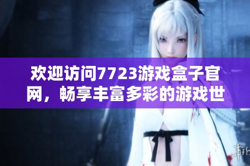欢迎访问7723游戏盒子官网，畅享丰富多彩的游戏世界与精彩活动！