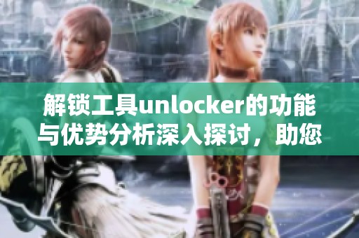 解锁工具unlocker的功能与优势分析深入探讨，助您轻松实现文件解锁。