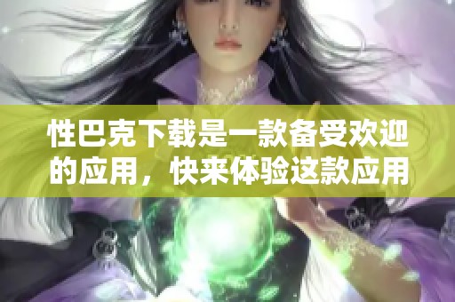 性巴克下载是一款备受欢迎的应用，快来体验这款应用的魅力吧