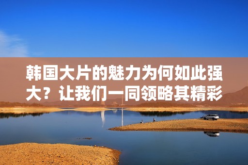 韩国大片的魅力为何如此强大？让我们一同领略其精彩之处！