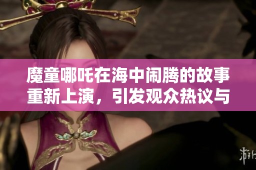 魔童哪吒在海中闹腾的故事重新上演，引发观众热议与期待
