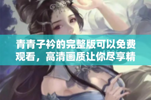 青青子衿的完整版可以免费观看，高清画质让你尽享精彩内容