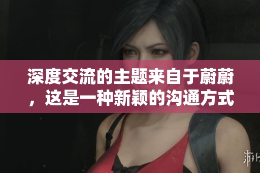 深度交流的主题来自于蔚蔚，这是一种新颖的沟通方式