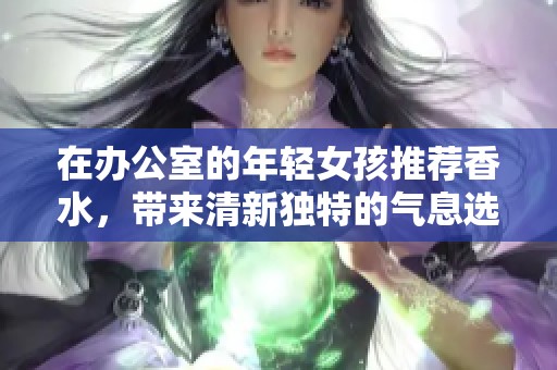 在办公室的年轻女孩推荐香水，带来清新独特的气息选择