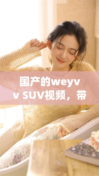 国产的weyvv SUV视频，带你深度了解这款新车的魅力与特点