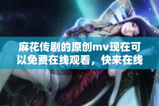 麻花传剧的原创mv现在可以免费在线观看，快来在线看吧