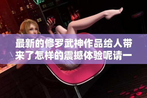 最新的修罗武神作品给人带来了怎样的震撼体验呢请一起探讨吧