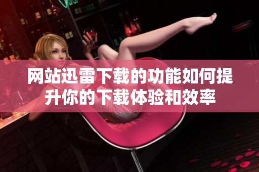 网站迅雷下载的功能如何提升你的下载体验和效率