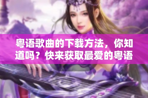 粤语歌曲的下载方法，你知道吗？快来获取最爱的粤语音乐吧！