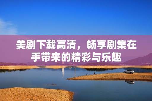 美剧下载高清，畅享剧集在手带来的精彩与乐趣