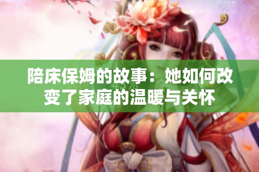 陪床保姆的故事：她如何改变了家庭的温暖与关怀