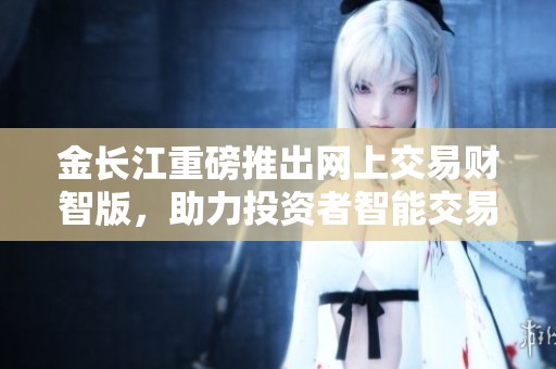 金长江重磅推出网上交易财智版，助力投资者智能交易新体验