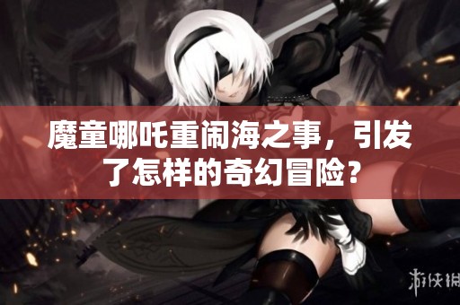 魔童哪吒重闹海之事，引发了怎样的奇幻冒险？