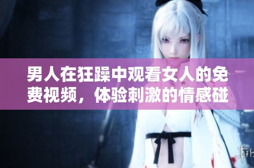 男人在狂躁中观看女人的免费视频，体验刺激的情感碰撞与冲突