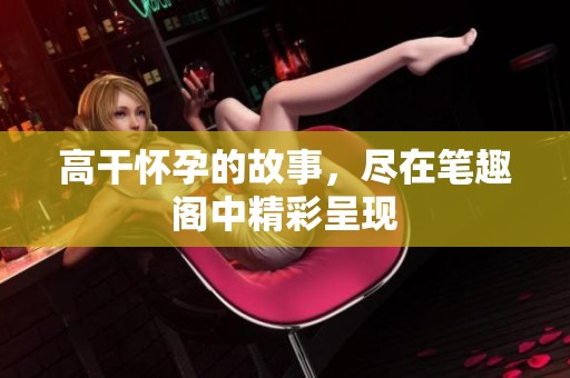 高干怀孕的故事，尽在笔趣阁中精彩呈现