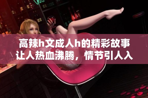 高辣h文**h的精彩故事让人热血沸腾，情节引人入胜让人欲罢不能