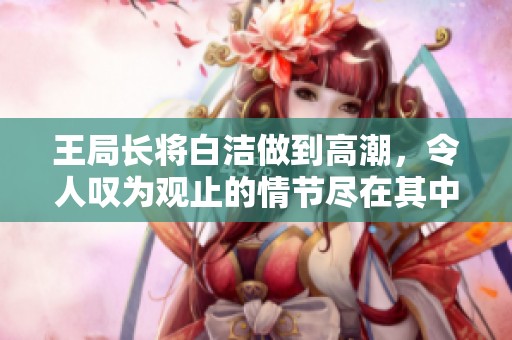 王局长将白洁做到高潮，令人叹为观止的情节尽在其中