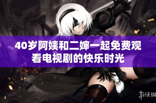 40岁阿姨和二婶一起免费观看电视剧的快乐时光