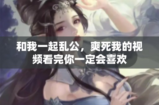 和我一起乱公，爽死我的视频看完你一定会喜欢
