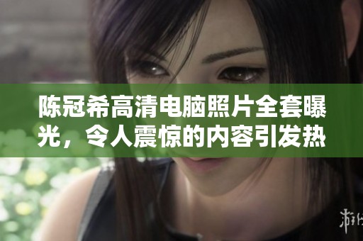 陈冠希高清电脑照片全套曝光，令人震惊的内容引发热议
