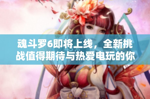 魂斗罗6即将上线，全新挑战值得期待与热爱电玩的你一起体验