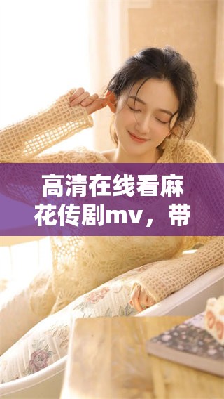 高清在线看麻花传剧mv，带你体验美好生活的精彩瞬间