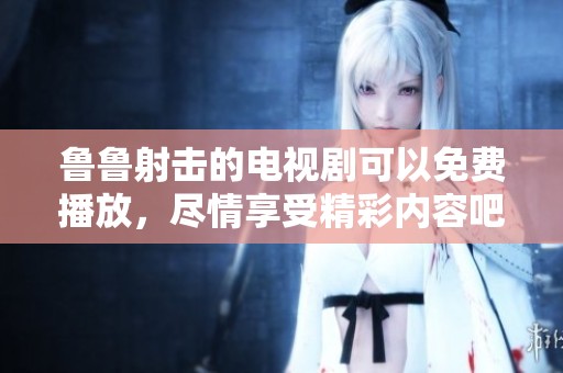 鲁鲁射击的电视剧可以免费播放，尽情享受精彩内容吧