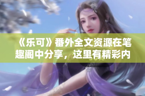 《乐可》番外全文资源在笔趣阁中分享，这里有精彩内容等你发现