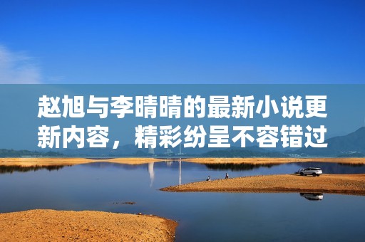 赵旭与李晴晴的最新小说更新内容，精彩纷呈不容错过！