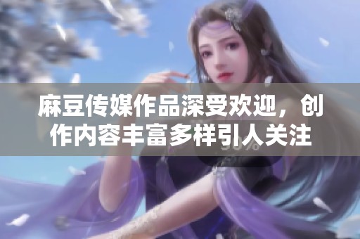 麻豆传媒作品深受欢迎，创作内容丰富多样引人关注