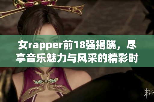 女rapper前18强揭晓，尽享音乐魅力与风采的精彩时刻