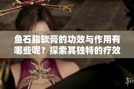 鱼石脂软膏的功效与作用有哪些呢？探索其独特的疗效与应用方法