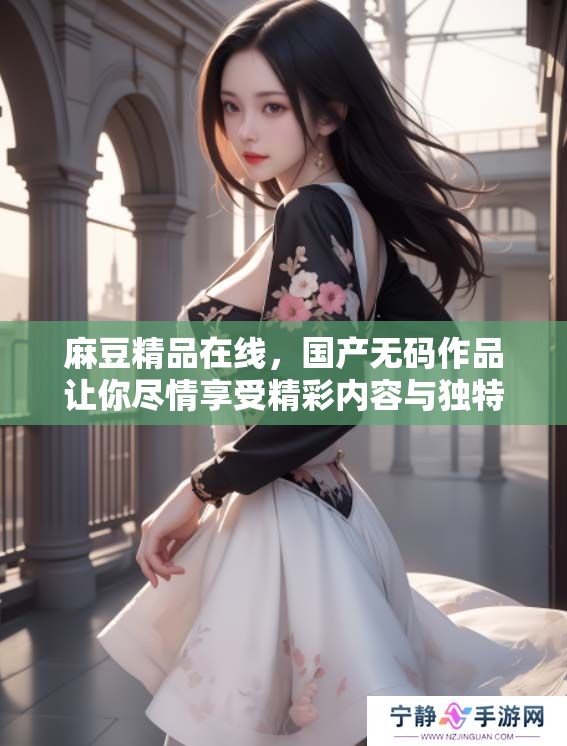 麻豆精品在线，国产**作品让你尽情享受精彩内容与独特体验
