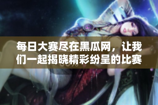 每日大赛尽在黑瓜网，让我们一起揭晓精彩纷呈的比赛内容