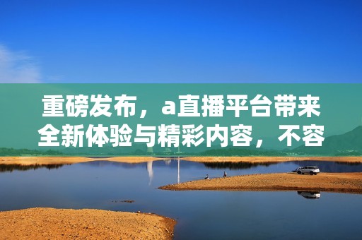 重磅发布，a直播平台带来全新体验与精彩内容，不容错过！