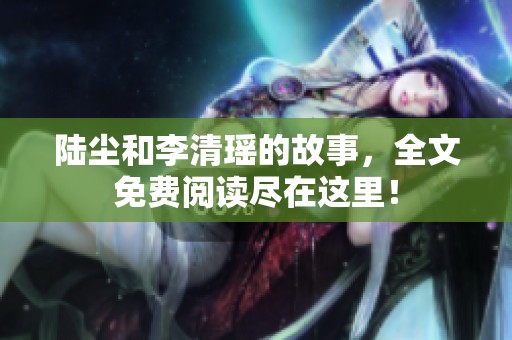 陆尘和李清瑶的故事，全文免费阅读尽在这里！