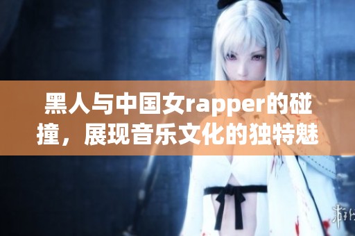 黑人与中国女rapper的碰撞，展现音乐文化的独特魅力与多样性