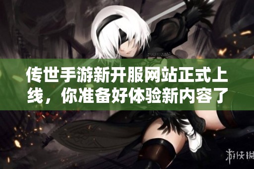 传世手游新开服网站正式上线，你准备好体验新内容了吗